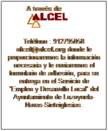 Cuadro de texto: A travs de 
Telfono : 912795058 
alcel@alcel.org donde le proporcionaremos la informacin necesaria y le enviaremos el formulario de adhesin, para su entrega en el Servicio de Empleo y Desarrollo Local del Ayuntamiento de Lozoyuela-Navas-Sieteiglesias.
 
